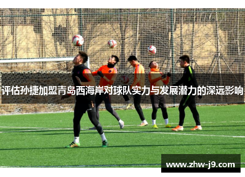 评估孙捷加盟青岛西海岸对球队实力与发展潜力的深远影响 评估孙捷加盟青岛西海岸对球队实力与发展潜力的深远影响