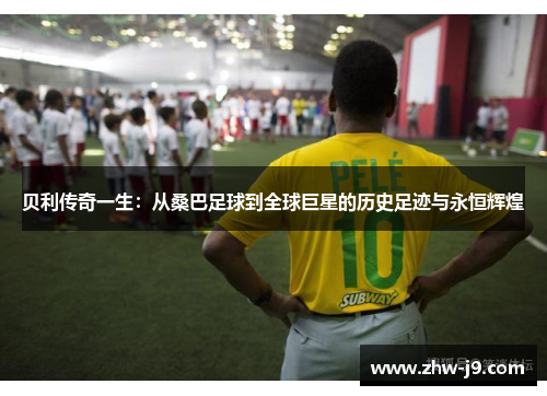 贝利传奇一生：从桑巴足球到全球巨星的历史足迹与永恒辉煌