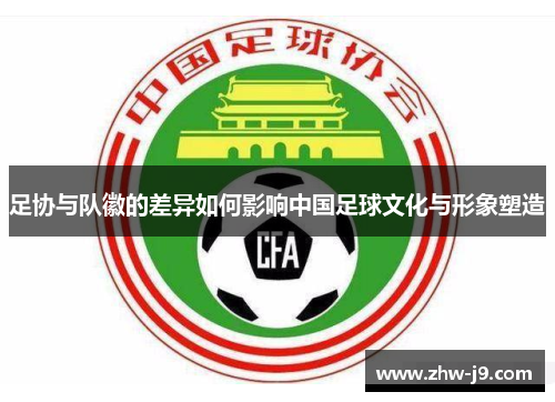 足协与队徽的差异如何影响中国足球文化与形象塑造 足协与队徽的差异如何影响中国足球文化与形象塑造
