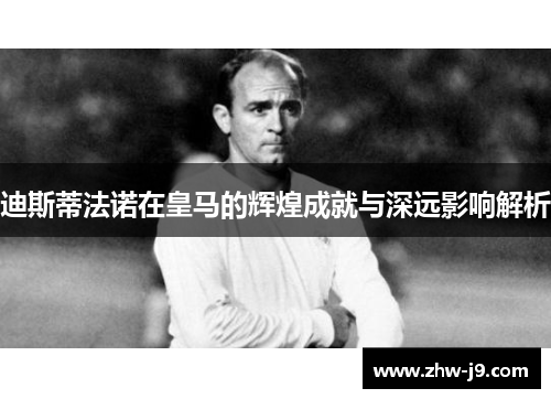 迪斯蒂法诺在皇马的辉煌成就与深远影响解析