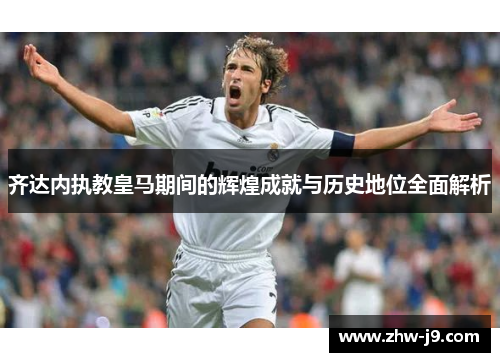 齐达内执教皇马期间的辉煌成就与历史地位全面解析