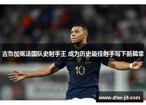 吉鲁加冕法国队史射手王 成为历史最佳射手写下新篇章