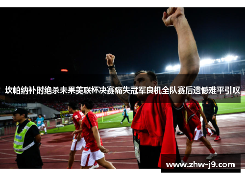 坎帕纳补时绝杀未果美联杯决赛痛失冠军良机全队赛后遗憾难平引叹 坎帕纳补时绝杀未果美联杯决赛痛失冠军良机全队赛后遗憾难平引叹