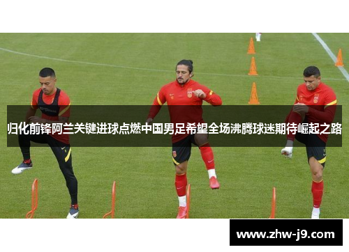 归化前锋阿兰关键进球点燃中国男足希望全场沸腾球迷期待崛起之路 归化前锋阿兰关键进球点燃中国男足希望全场沸腾球迷期待崛起之路