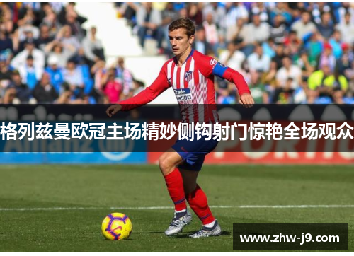 格列兹曼欧冠主场精妙侧钩射门惊艳全场观众 格列兹曼欧冠主场精妙侧钩射门惊艳全场观众