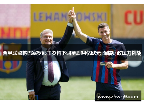 西甲联盟将巴塞罗那工资帽下调至2.04亿欧元 面临财政压力挑战