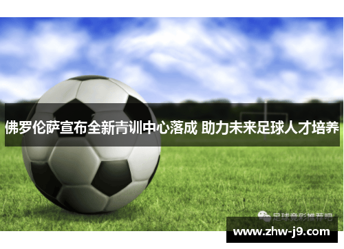 佛罗伦萨宣布全新青训中心落成 助力未来足球人才培养