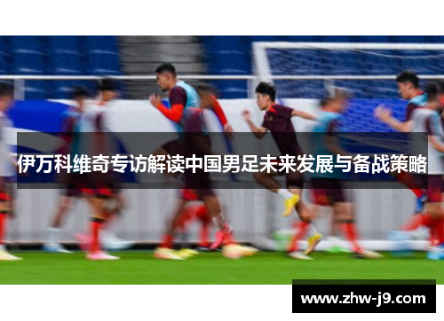 伊万科维奇专访解读中国男足未来发展与备战策略