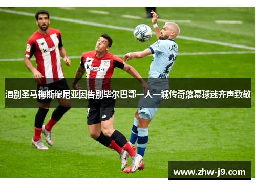 泪别圣马梅斯穆尼亚因告别毕尔巴鄂一人一城传奇落幕球迷齐声致敬