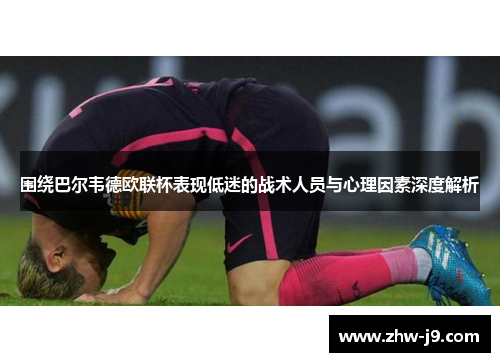 围绕巴尔韦德欧联杯表现低迷的战术人员与心理因素深度解析