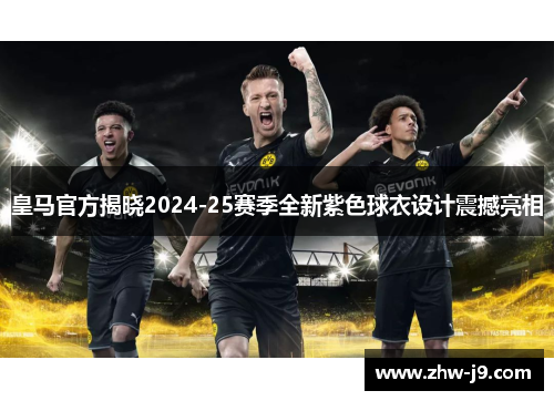 皇马官方揭晓2024-25赛季全新紫色球衣设计震撼亮相 皇马官方揭晓2024-25赛季全新紫色球衣设计震撼亮相